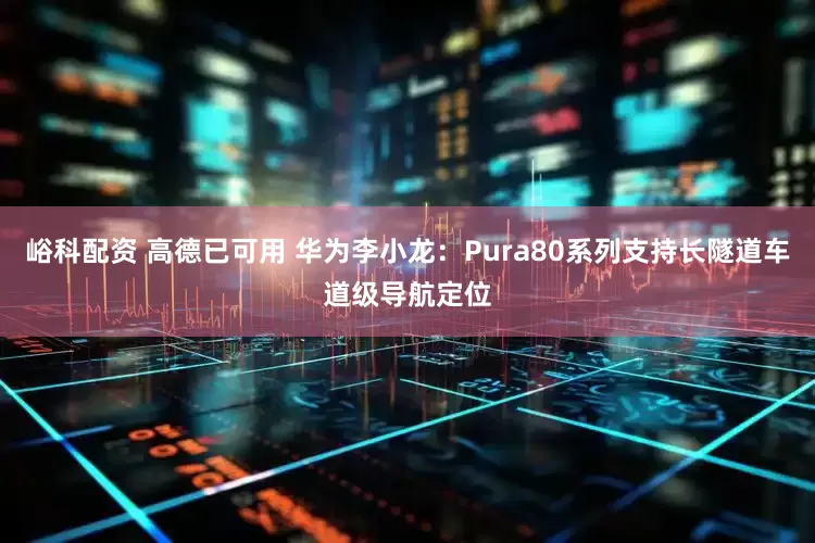 峪科配资 高德已可用 华为李小龙：Pura80系列支持长隧道车道级导航定位