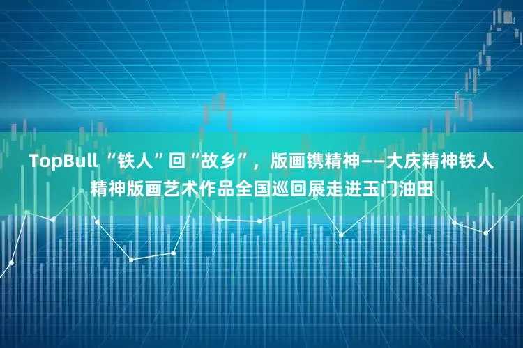 TopBull “铁人”回“故乡”，版画镌精神——大庆精神铁人精神版画艺术作品全国巡回展走进玉门油田