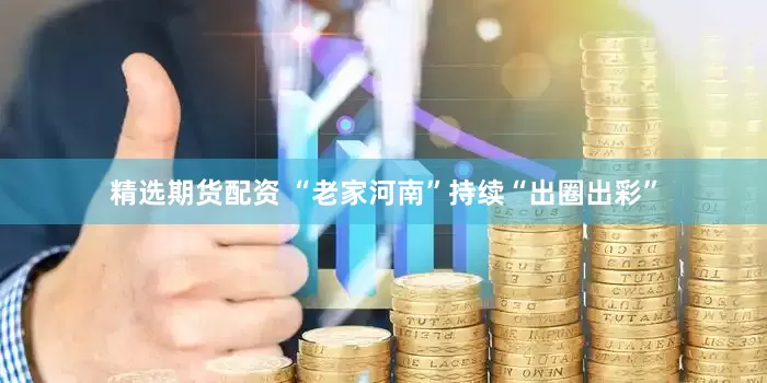 精选期货配资 “老家河南”持续“出圈出彩”