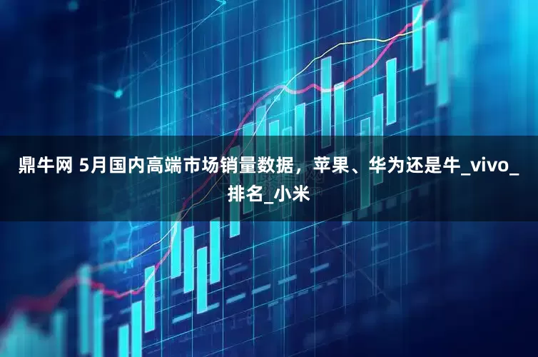 鼎牛网 5月国内高端市场销量数据，苹果、华为还是牛_vivo_排名_小米