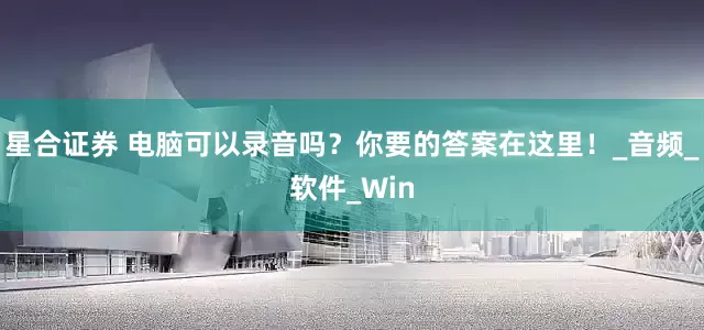 星合证券 电脑可以录音吗？你要的答案在这里！_音频_软件_Win