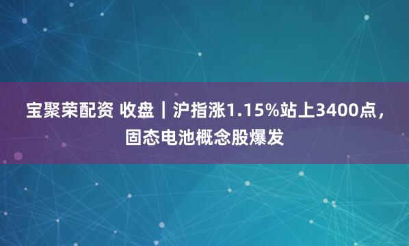 宝聚荣配资 收盘｜沪指涨1.15%站上3400点，固态电池概念股爆发