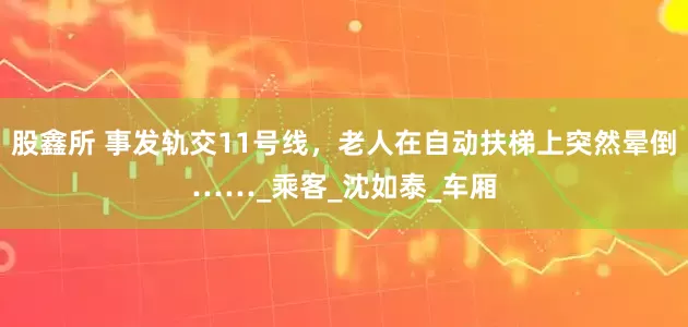 股鑫所 事发轨交11号线，老人在自动扶梯上突然晕倒……_乘客_沈如泰_车厢