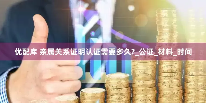 优配库 亲属关系证明认证需要多久?_公证_材料_时间