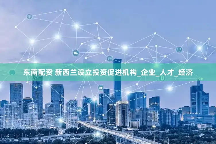 东南配资 新西兰设立投资促进机构_企业_人才_经济