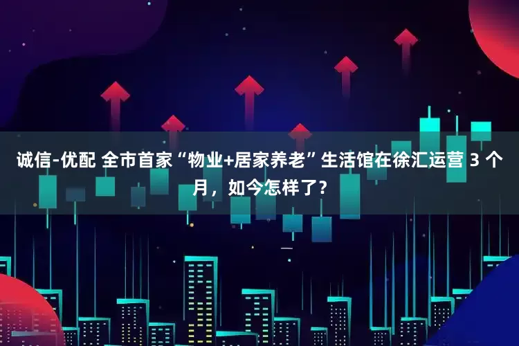 诚信-优配 全市首家“物业+居家养老”生活馆在徐汇运营 3 个月，如今怎样了？