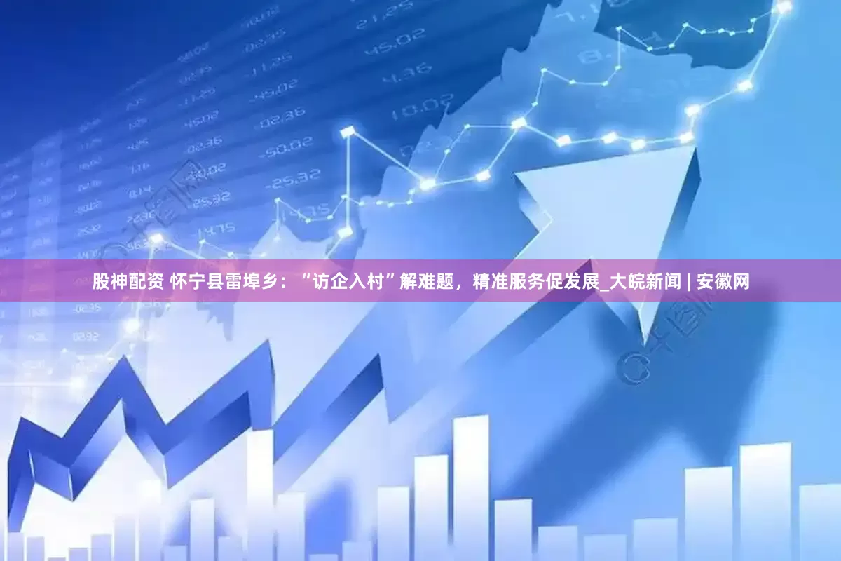 股神配资 怀宁县雷埠乡：“访企入村”解难题，精准服务促发展_大皖新闻 | 安徽网