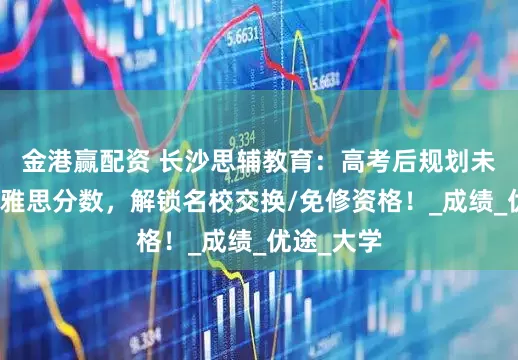 金港赢配资 长沙思辅教育：高考后规划未来？拿下雅思分数，解锁名校交换/免修资格！_成绩_优途_大学