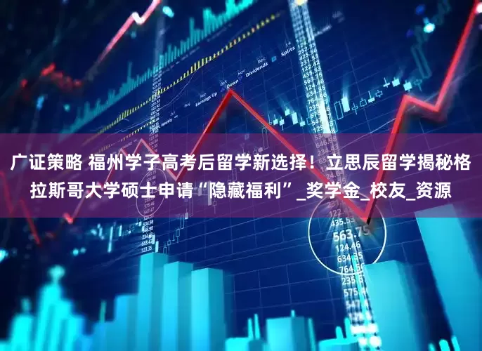 广证策略 福州学子高考后留学新选择！立思辰留学揭秘格拉斯哥大学硕士申请“隐藏福利”_奖学金_校友_资源
