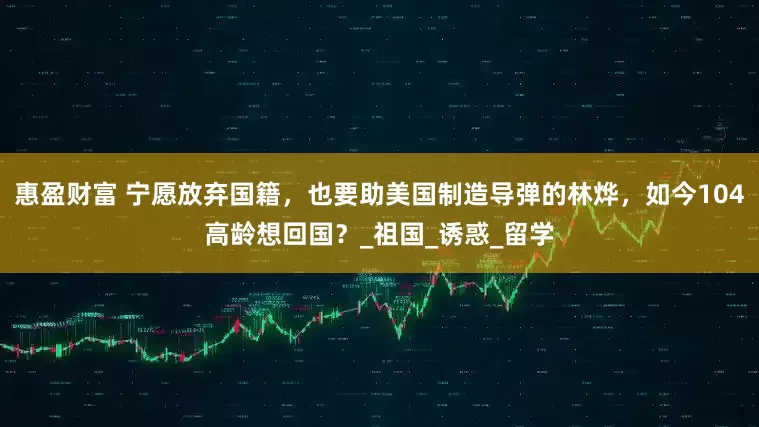 惠盈财富 宁愿放弃国籍，也要助美国制造导弹的林烨，如今104高龄想回国？_祖国_诱惑_留学