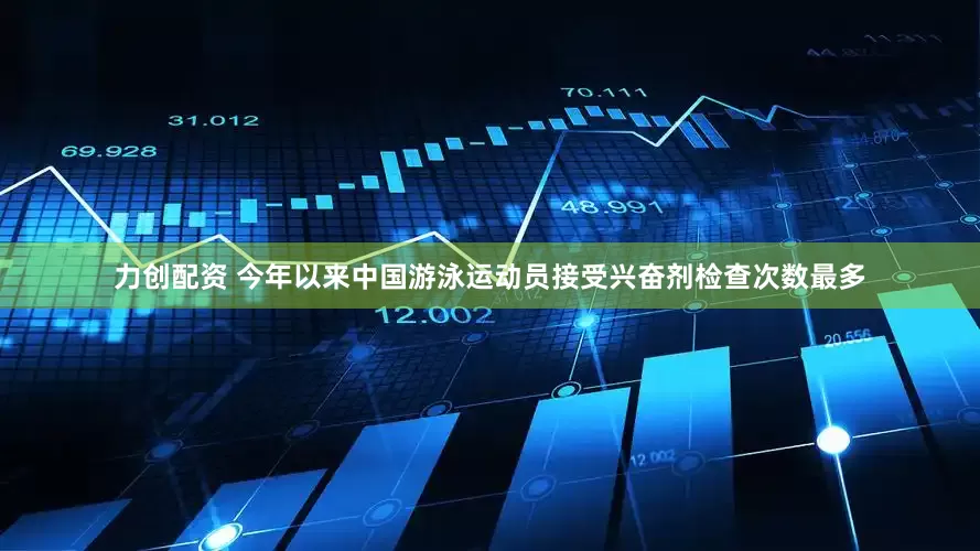 力创配资 今年以来中国游泳运动员接受兴奋剂检查次数最多