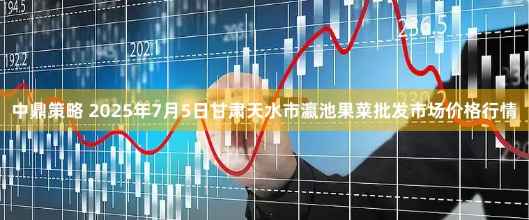 中鼎策略 2025年7月5日甘肃天水市瀛池果菜批发市场价格行情