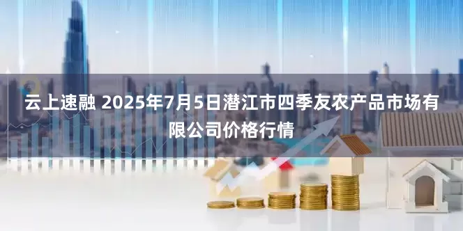 云上速融 2025年7月5日潜江市四季友农产品市场有限公司价格行情