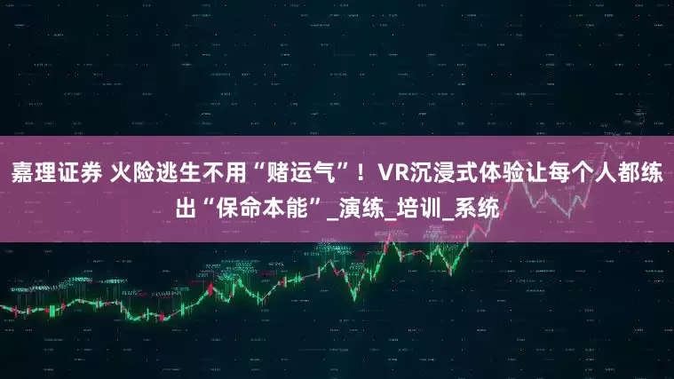 嘉理证券 火险逃生不用“赌运气”！VR沉浸式体验让每个人都练出“保命本能”_演练_培训_系统