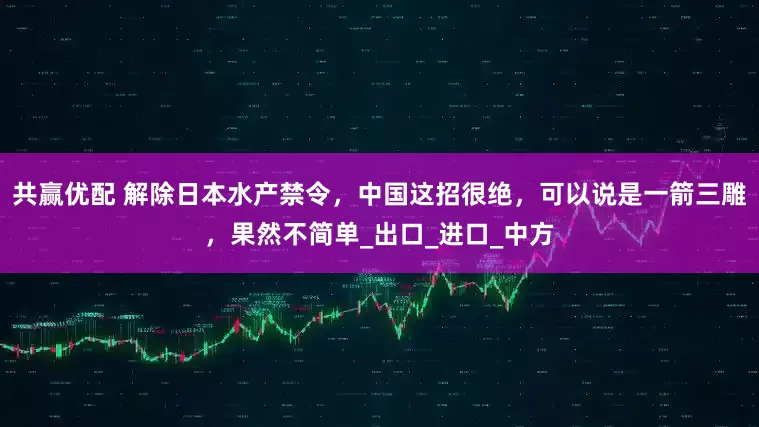 共赢优配 解除日本水产禁令，中国这招很绝，可以说是一箭三雕，果然不简单_出口_进口_中方