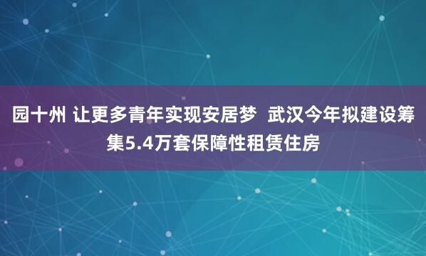 园十州 让更多青年实现安居梦  武汉今年拟建设筹集5.4万套保障性租赁住房