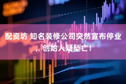 配资坊 知名装修公司突然宣布停业，创始人疑坠亡！