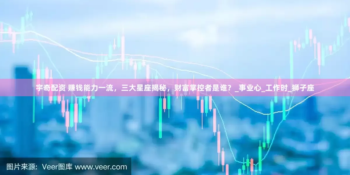 宇奇配资 赚钱能力一流，三大星座揭秘，财富掌控者是谁？_事业心_工作时_狮子座