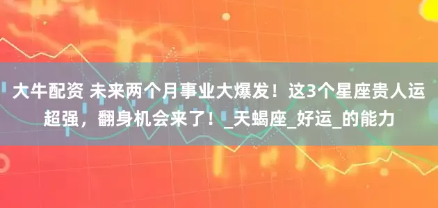 大牛配资 未来两个月事业大爆发！这3个星座贵人运超强，翻身机会来了！_天蝎座_好运_的能力