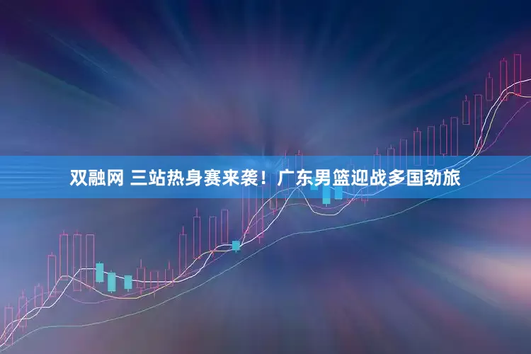 双融网 三站热身赛来袭！广东男篮迎战多国劲旅
