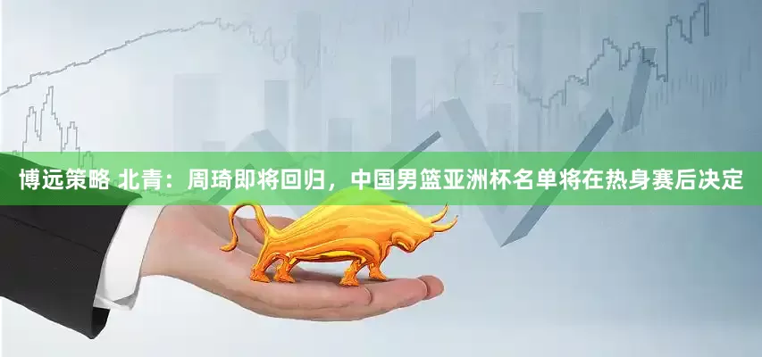 博远策略 北青：周琦即将回归，中国男篮亚洲杯名单将在热身赛后决定