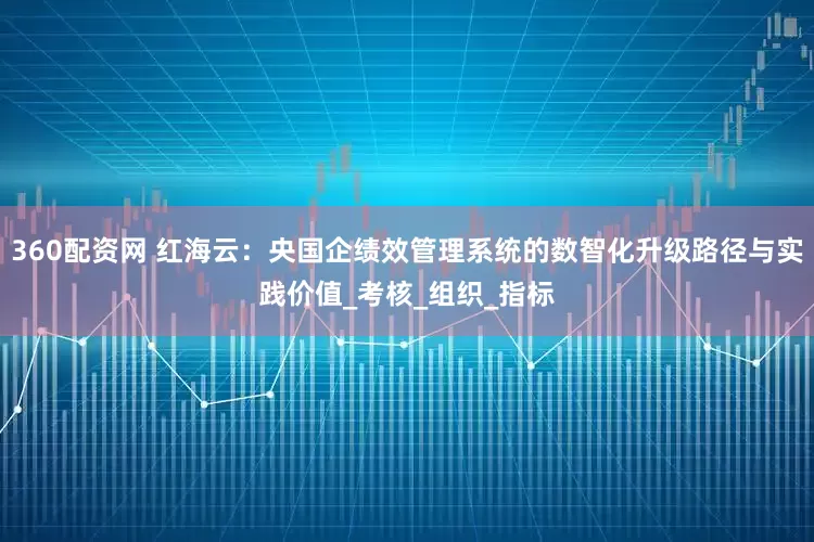 360配资网 红海云：央国企绩效管理系统的数智化升级路径与实践价值_考核_组织_指标