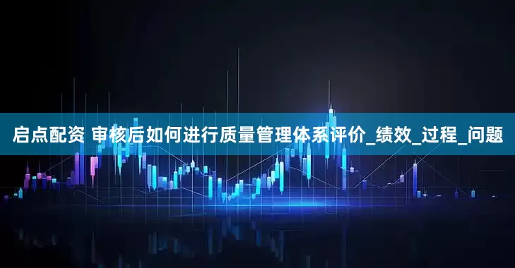 启点配资 审核后如何进行质量管理体系评价_绩效_过程_问题