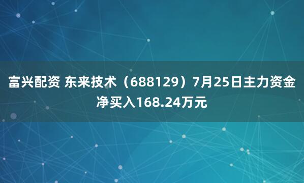 富兴配资 东来技术（688129）7月25日主力资金净买入168.24万元