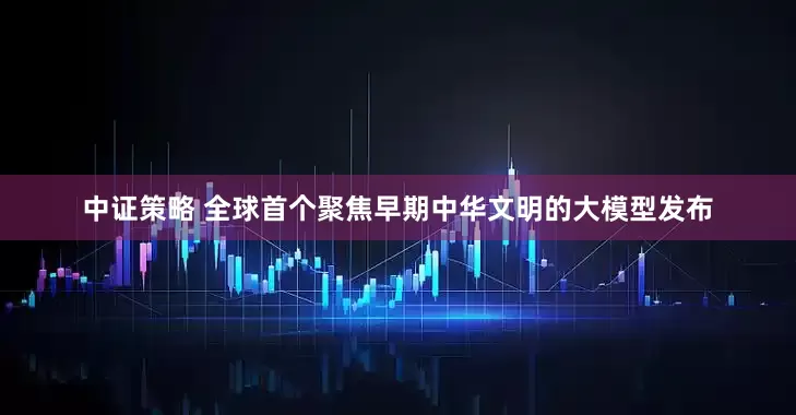 中证策略 全球首个聚焦早期中华文明的大模型发布