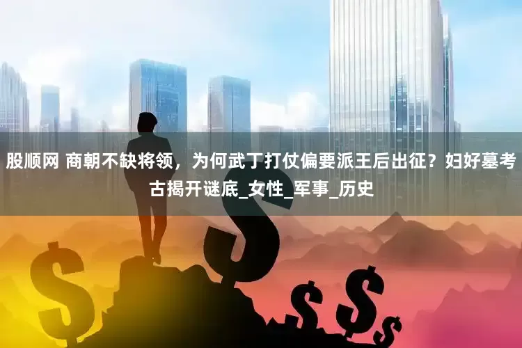 股顺网 商朝不缺将领，为何武丁打仗偏要派王后出征？妇好墓考古揭开谜底_女性_军事_历史
