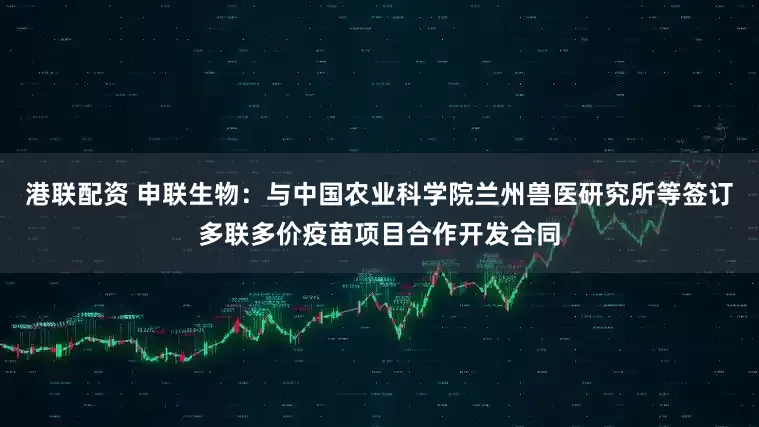 港联配资 申联生物：与中国农业科学院兰州兽医研究所等签订多联多价疫苗项目合作开发合同
