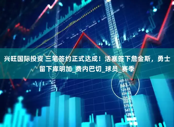 兴旺国际投资 三笔签约正式达成！活塞签下詹金斯，勇士留下库明加_费内巴切_球员_赛季