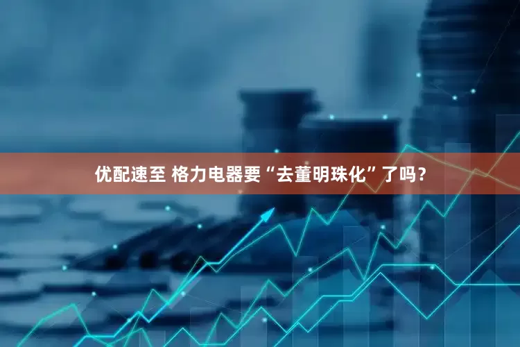 优配速至 格力电器要“去董明珠化”了吗？