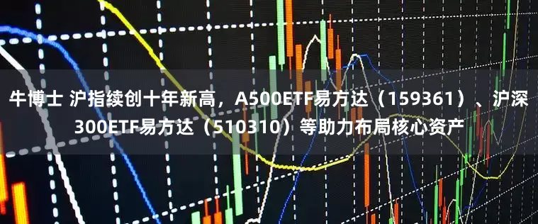 牛博士 沪指续创十年新高，A500ETF易方达（159361）、沪深300ETF易方达（510310）等助力布局核心资产