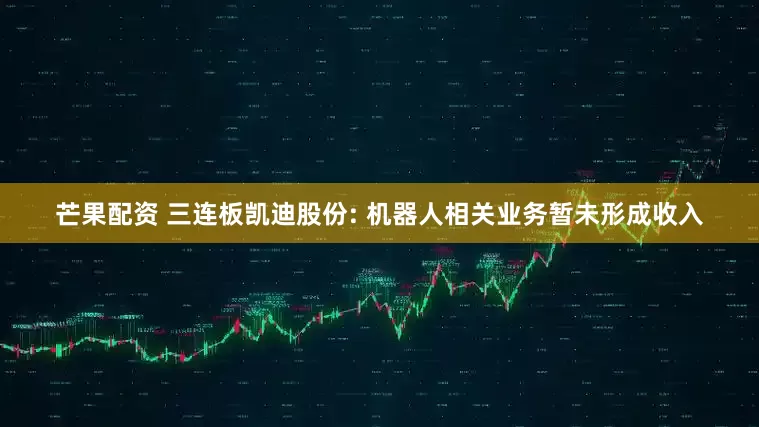 芒果配资 三连板凯迪股份: 机器人相关业务暂未形成收入