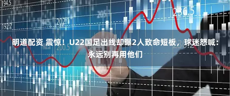 明道配资 震惊！U22国足出线却曝2人致命短板，球迷怒喊：永远别再用他们