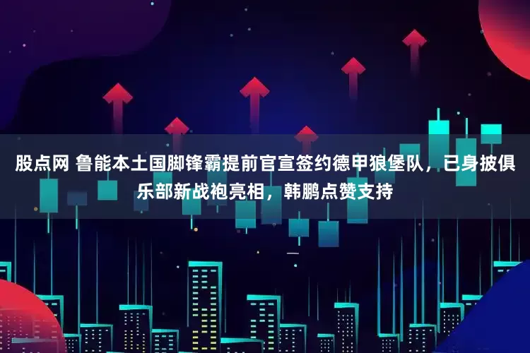 股点网 鲁能本土国脚锋霸提前官宣签约德甲狼堡队，已身披俱乐部新战袍亮相，韩鹏点赞支持