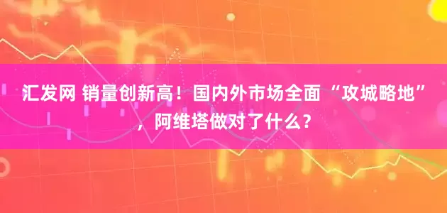 汇发网 销量创新高！国内外市场全面 “攻城略地”，阿维塔做对了什么？