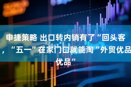 申捷策略 出口转内销有了“回头客”，“五一”在家门口就能淘“外贸优品”