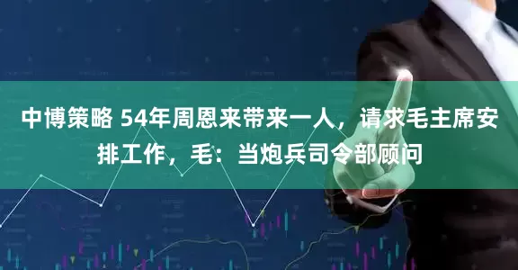 中博策略 54年周恩来带来一人，请求毛主席安排工作，毛：当炮兵司令部顾问