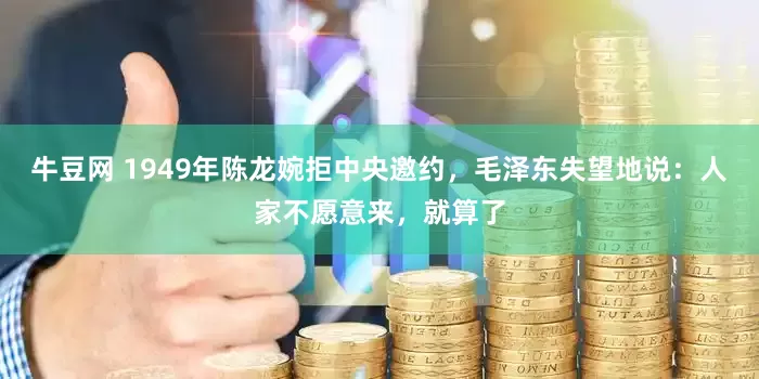 牛豆网 1949年陈龙婉拒中央邀约，毛泽东失望地说：人家不愿意来，就算了