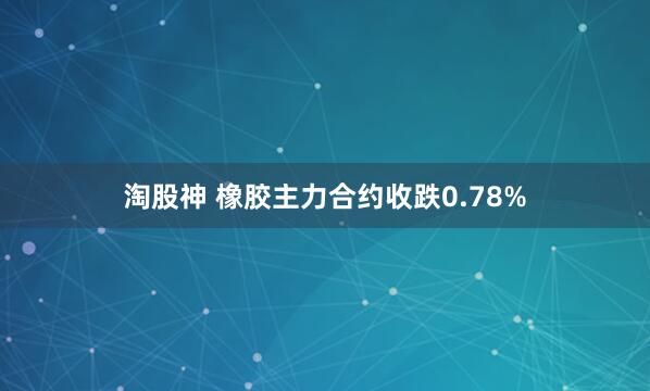 淘股神 橡胶主力合约收跌0.78%