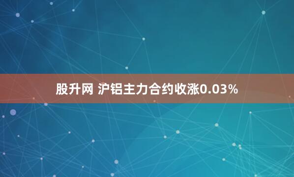 股升网 沪铝主力合约收涨0.03%