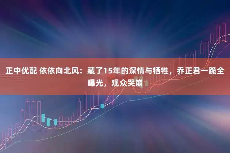 正中优配 依依向北风：藏了15年的深情与牺牲，乔正君一跪全曝光，观众哭崩
