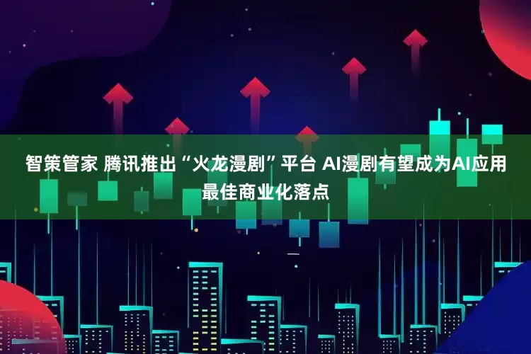 智策管家 腾讯推出“火龙漫剧”平台 AI漫剧有望成为AI应用最佳商业化落点