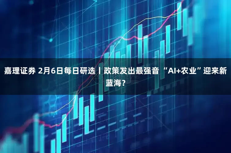 嘉理证券 2月6日每日研选丨政策发出最强音 “AI+农业”迎来新蓝海？