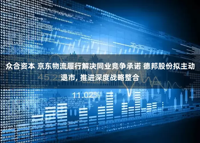 众合资本 京东物流履行解决同业竞争承诺 德邦股份拟主动退市, 推进深度战略整合