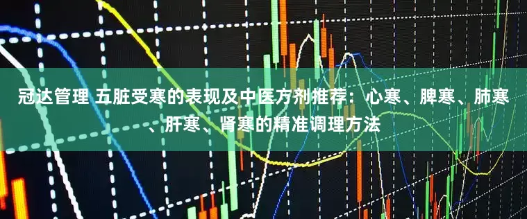 冠达管理 五脏受寒的表现及中医方剂推荐：心寒、脾寒、肺寒、肝寒、肾寒的精准调理方法
