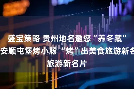 盛宝策略 贵州地名邀您“养冬藏”——安顺屯堡烤小肠 “烤”出美食旅游新名片