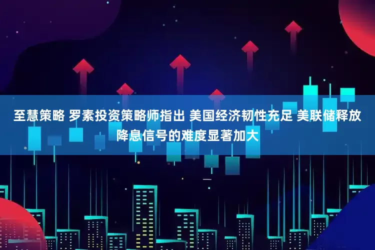 至慧策略 罗素投资策略师指出 美国经济韧性充足 美联储释放降息信号的难度显著加大